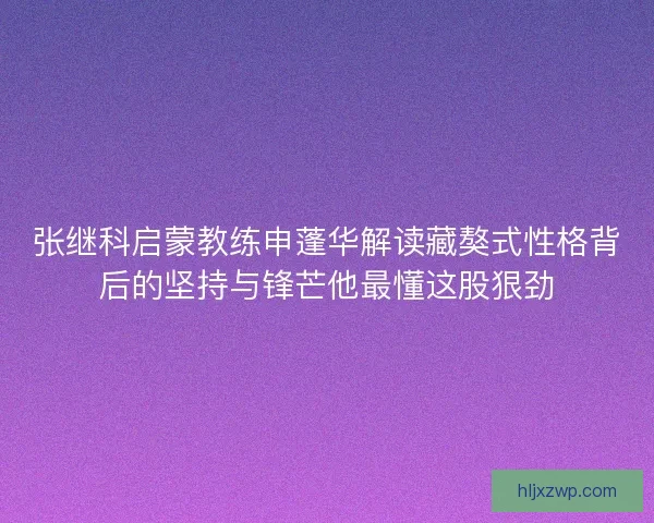 张继科启蒙教练申蓬华解读藏獒式性格背后的坚持与锋芒他最懂这股狠劲