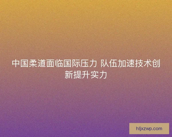 中国柔道面临国际压力 队伍加速技术创新提升实力