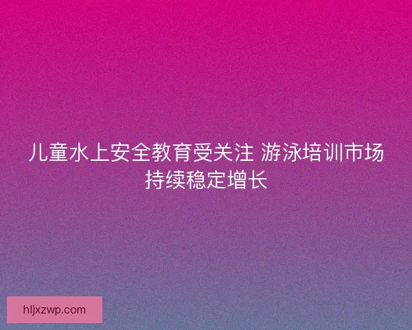 儿童水上安全教育受关注 游泳培训市场持续稳定增长