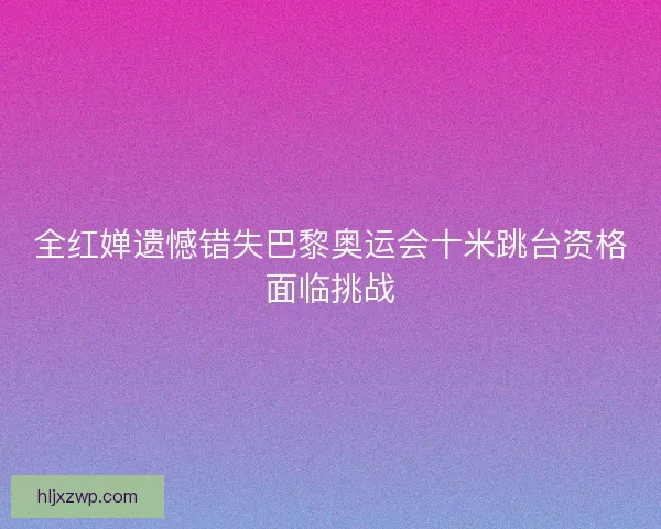 全红婵遗憾错失巴黎奥运会十米跳台资格面临挑战